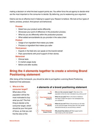 making a decision on what the best support points are. You either force the ad agency to decide what
are the most important or the consumer to decide. By deferring, you’re weakening your argument.
Claims can be an effective tool in helping to support your Reason to believe. We look at four types of
claims: process, product, third person and behavioral.
Process
• Detail how your product works differently
• Showcase your point of difference in the production process.
• What do you do differently within the production process
• What added service/details do you provide in the value chain
Product
• Usage of an ingredient that makes you bette
• Process or ingredient that makes you safer
Third person
• Experts in the ﬁeld who can speak on the brand’s behalf.
• Past users/clients with proof support of their stories.
Behavioral
• Clinical tests
• In market usage study
• Before and after studies
Bring the 4 elements together to create a winning Brand
Positioning statement
After doing all the homework, you should be able to put together a winning Brand Positioning
Statement that addresses:
1. Who is in the
consumer target?
What slice of the
population will be the
most motivated to buy
what you do? The ﬁrst
thing to decide is the
consumer target, which
should be your ﬁrst point
of focus, so that you can
ﬁnd the slice of the
Beloved Brands 10 We make brand leaders smarter
We make brands stronger.
We make brand leaders smarter.
4 elements of a brand positioning statement
To
(Target)
• Who is in the consumer target? What slice of the
population will be the most motivated to buy what you do?
Your brand is the
(Category)
• Where do you play? What is the frame of reference
that helps to deﬁne the space in the marketplace that
you compete in?
That is the
(Beneﬁt)
• Where do you win? What is the promise you will make
to the consumer target, thinking about the main beneﬁt
(rational/emotional) you are promising to deliver?
That’s because
(Support Points)
• Why should they believe us? What support points
help to back up the main beneﬁt?
1
2
4
3
 
