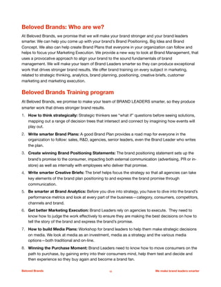 Beloved Brands: Who are we?
At Beloved Brands, we promise that we will make your brand stronger and your brand leaders
smarter. We can help you come up with your brand’s Brand Positioning, Big Idea and Brand
Concept. We also can help create Brand Plans that everyone in your organization can follow and
helps to focus your Marketing Execution. We provide a new way to look at Brand Management, that
uses a provocative approach to align your brand to the sound fundamentals of brand
management. We will make your team of Brand Leaders smarter so they can produce exceptional
work that drives stronger brand results. We oﬀer brand training on every subject in marketing,
related to strategic thinking, analytics, brand planning, positioning, creative briefs, customer
marketing and marketing execution. 

Beloved Brands Training program
At Beloved Brands, we promise to make your team of BRAND LEADERS smarter, so they produce
smarter work that drives stronger brand results.
1. How to think strategically: Strategic thinkers see “what if” questions before seeing solutions,
mapping out a range of decision trees that intersect and connect by imagining how events will
play out. 

2. Write smarter Brand Plans: A good Brand Plan provides a road map for everyone in the
organization to follow: sales, R&D, agencies, senior leaders, even the Brand Leader who writes
the plan.

3. Create winning Brand Positioning Statements: The brand positioning statement sets up the
brand’s promise to the consumer, impacting both external communication (advertising, PR or in-
store) as well as internally with employees who deliver that promise.

4. Write smarter Creative Briefs: The brief helps focus the strategy so that all agencies can take
key elements of the brand plan positioning to and express the brand promise through
communication. 

5. Be smarter at Brand Analytics: Before you dive into strategy, you have to dive into the brand’s
performance metrics and look at every part of the business—category, consumers, competitors,
channels and brand.

6. Get better Marketing Execution: Brand Leaders rely on agencies to execute. They need to
know how to judge the work eﬀectively to ensure they are making the best decisions on how to
tell the story of the brand and express the brand’s promise. 

7. How to build Media Plans: Workshop for brand leaders to help them make strategic decisions
on media. We look at media as an investment, media as a strategy and the various media
options—both traditional and on-line. 

8. Winning the Purchase Moment: Brand Leaders need to know how to move consumers on the
path to purchase, by gaining entry into their consumers mind, help them test and decide and
then experience so they buy again and become a brand fan. 

Beloved Brands 12 We make brand leaders smarter
 