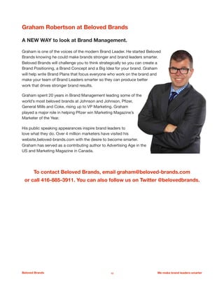 Graham Robertson at Beloved Brands
A NEW WAY to look at Brand Management. 

Graham is one of the voices of the modern Brand Leader. He started Beloved
Brands knowing he could make brands stronger and brand leaders smarter.
Beloved Brands will challenge you to think strategically so you can create a
Brand Positioning, a Brand Concept and a Big Idea for your brand. Graham
will help write Brand Plans that focus everyone who work on the brand and
make your team of Brand Leaders smarter so they can produce better
work that drives stronger brand results. 

Graham spent 20 years in Brand Management leading some of the
world’s most beloved brands at Johnson and Johnson, Pﬁzer,
General Mills and Coke, rising up to VP Marketing. Graham
played a major role in helping Pﬁzer win Marketing Magazine’s
Marketer of the Year. 

His public speaking appearances inspire brand leaders to
love what they do. Over 4 million marketers have visited his
website,beloved-brands.com with the desire to become smarter.
Graham has served as a contributing author to Advertising Age in the
US and Marketing Magazine in Canada. 

To contact Beloved Brands, email graham@beloved-brands.com
or call 416-885-3911. You can also follow us on Twitter @belovedbrands.
Beloved Brands 13 We make brand leaders smarter
 