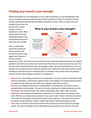 Finding your brand’s core strength
While the temptation for most Marketers is to do a little of everything, it is the best Marketers who
come to a decision point and make the tough choice by picking one. Most of our tools are forced
decision-making tools that will help the debate and guide your focus. When it comes to the core
strength of your brand, we
give you four choices:
product, promise,
experience or price. Many
brand leaders have their
marketing strategy wrong,
simply because they don’t
know their core strength.
Here’s a simple little
game that we play with
executive teams. We
provide them with 4 chips
against the 4 choices of
product, promise,
experience or price. They have to put one chip on the one choice they believe they have the highest
potential to win behind, two chips at the mid level and then force one chip to be at the low level. Try it
and you will be surprised that your team will struggle to agree. You may also ﬁnd that you are at one
strength now and ﬁgure that your brand has matured and it might be the right time to shift your brand
marketing to become focused on something else. For instance, many brands start off as products
and then move to either building a promise or an experience.
• Product: Your main strategy should focus on being better. You have to invest in Innovation to stay
ahead of competitors, remaining the superior choice in the category. The classic product brands in
the market include Samsung, Tide, Ruth’s Chris, Google, Rolex and Five Guys.
• Promise: Your strategy should focus on being different. To tell that story, you need to invest in
emotional brand communication. You want to connect consumers on a deep emotional level with
the concept. The promise brands in the market include Apple, Nike, Tesla, Virgin and Dove.
• Experience: your strategy and organization should focus on linking culture very closely to your
brand. After all, your people are your product. As you go to market, invest in inﬂuencer and social
media that can help support and spread the word of your experience. The experience brands in
the market include Starbucks, Amazon, AirBnB, Ritz-Carlton, Netﬂix and Emirates airlines.
• Price: focus on efﬁciency and drive low-cost into the products you sell and high turns and high
volume. You have to be better at the fundamentals around production and sourcing. The price
Beloved Brands 3 We make brand leaders smarter
We make brands stronger.
We make brand leaders smarter.
What is your brand’s core strength?
PromiseProduct
Price Experience
Highly Competitive
Medium
LowFocus on what you are
best at. Let go what
matters the least.
We give 4 chips, forcing
one at the high, two at
the middle to support
the strength, and let go
of one at the low.
 