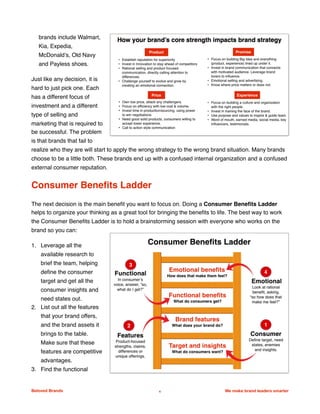 brands include Walmart,
Kia, Expedia,
McDonald’s, Old Navy
and Payless shoes.
Just like any decision, it is
hard to just pick one. Each
has a different focus of
investment and a different
type of selling and
marketing that is required to
be successful. The problem
is that brands that fail to
realize who they are will start to apply the wrong strategy to the wrong brand situation. Many brands
choose to be a little both. These brands end up with a confused internal organization and a confused
external consumer reputation.
Consumer Beneﬁts Ladder
The next decision is the main beneﬁt you want to focus on. Doing a Consumer Beneﬁts Ladder
helps to organize your thinking as a great tool for bringing the beneﬁts to life. The best way to work
the Consumer Beneﬁts Ladder is to hold a brainstorming session with everyone who works on the
brand so you can:
1. Leverage all the
available research to
brief the team, helping
deﬁne the consumer
target and get all the
consumer insights and
need states out.
2. List out all the features
that your brand offers,
and the brand assets it
brings to the table.
Make sure that these
features are competitive
advantages.
3. Find the functional
Beloved Brands 4 We make brand leaders smarter
 