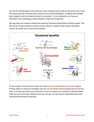 you own the rational space in the consumer’s mind. It seems that not only do consumers have a hard
time expressing their emotions about a brand, but so do Brand Managers. Companies like Hotspex
have mapped out all the emotional zones for consumers. I’m not a researcher, but if you are
interested in this methodology contact Hotspex at http://www.hotspex.biz
We have taken this research method and created an Emotional Cheat Sheet for Brand Leaders. This
lists out the 8 major emotional consumer zones, optimism, freedom, being noticed, being liked,
comfort, be myself, be in control and knowledge.
To own a space in the consumer’s heart, you want to own and dominate one of zones, always
thinking relation to what your competitor may own. Do not choose a list of emotions from all over the
map, or you will just confuse your consumer as much as trying to own a long list of rational beneﬁts.
Once you narrow the major emotional zone you can own, you can use the supporting words of the
Emotional Cheat Sheet to add ﬂavor.
Beloved Brands 6 We make brand leaders smarter
We make brands stronger.
We make brand leaders smarter.
Curious for knowledge
Feel
optimistic
Stay in
control
Feel
comfortable
Feel
myself
Motivated
Special
Successful
Inspired
Interesting
Alive
Cool
Playful
Popular
Trendy
Like-able
Friendly Intimate
Happy
Easy-
going
Nurtured
Compassion
Down-to--earth
Relaxed
Honest
Family
Trust
Safe
Respect
Reliable
Informed
Wisdom Smarter
Competent
Feel liked
Feel
free
Get
noticed
Excited
Emotional benefits
Consumer
Values	
 