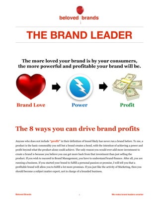THE BRAND LEADER
The 8 ways you can drive brand profits
Anyone who does not include “profit” in their definition of brand likely has never run a brand before. To me, a
product is the basic commodity you sell but a brand creates a bond, with the intention of achieving a power and
profit beyond what the product alone could achieve. The only reason you would ever add more investment to
create a brand is because you believe you can get more back from that investment than just selling the
product. If you wish to succeed in Brand Management, you have to understand brand finance. After all, you are
running a business. If you started your brand to fulfill a personal passion or promise, I will tell you that a
profitable brand will allow you to fulfill a lot more promises. If you just like the activity of Marketing, then you
should become a subject matter expert, not in charge of a branded business.
Beloved Brands 1 We make brand leaders smarter
The more loved your brand is by your consumers,
the more powerful and profitable your brand will be.
Brand Love ProfitPower
 