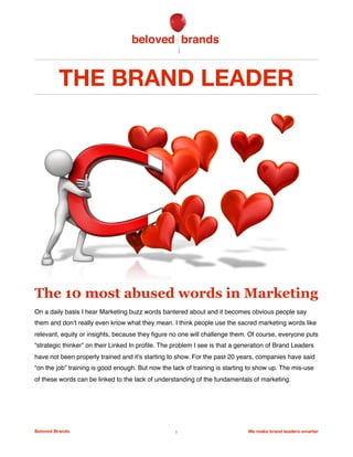 THE BRAND LEADER
The 10 most abused words in Marketing
On a daily basis I hear Marketing buzz words bantered about and it becomes obvious people say
them and don’t really even know what they mean. I think people use the sacred marketing words like
relevant, equity or insights, because they ﬁgure no one will challenge them. Of course, everyone puts
“strategic thinker” on their Linked In proﬁle. The problem I see is that a generation of Brand Leaders
have not been properly trained and it’s starting to show. For the past 20 years, companies have said
“on the job” training is good enough. But now the lack of training is starting to show up. The mis-use
of these words can be linked to the lack of understanding of the fundamentals of marketing.
 
Beloved Brands 1 We make brand leaders smarter
 