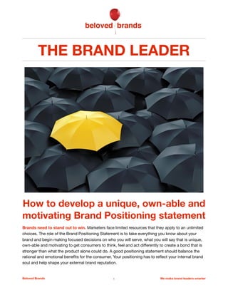 THE BRAND LEADER
How to develop a unique, own-able
and motivating Brand Positioning
Brands need to stand out to win. The role of the Brand Positioning Statement is to take everything
you know about your brand and begin making focused decisions on limiting the choices as to who
you will serve, what you will say that is unique, own-able and motivating to get consumers to think,
feel and act diﬀerently so that you can create a bond that is stronger than what the product alone
can do. A good positioning statement should balance the rational and emotional beneﬁts for the
consumer, helping to shape your external brand reputation, while reﬂecting your internal brand soul
in a way that will steer and inspire everyone connected to the brand.

Beloved Brands 1 We make brand leaders smarter
 