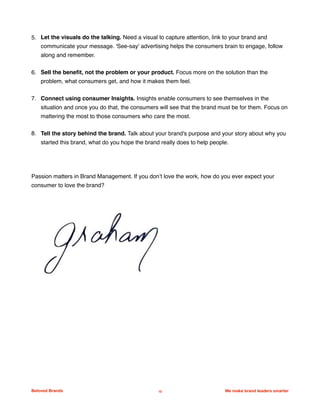 5. Let the visuals do the talking. Need a visual to capture attention, link to your brand and
communicate your message. 'See-say' advertising helps the consumers brain to engage, follow
along and remember.
6. Sell the beneﬁt, not the problem or your product. Focus more on the solution than the
problem, what consumers get, and how it makes them feel.
7. Connect using consumer Insights. Insights enable consumers to see themselves in the
situation and once you do that, the consumers will see that the brand must be for them. Focus on
mattering the most to those consumers who care the most.
8. Tell the story behind the brand. Talk about your brand's purpose and your story about why you
started this brand, what do you hope the brand really does to help people.
Passion matters in Brand Management. If you don’t love the work, how do you ever expect your
consumer to love the brand?
Beloved Brands 10 We make brand leaders smarter
 