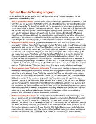 Beloved Brands Training program
At Beloved Brands, we can build a Brand Management Training Program, to unleash the full
potential of your Marketing team

1. How to think strategically: We believe that Strategic Thinking is an essential foundation, to help
Marketers ask big questions that challenge and focus brand decisions. We teach brand leaders
to think strategically. We show them how to ask the right questions before seeing solutions, how
to map out a range of decision trees that intersect and connect by imagining how events will play
out. We take them through the 7 elements of good strategy: vision, opportunity, focus, speed,
early win, leverage and gateway. We use forced choice in each model to help the Marketers
make focused decisions. We teach the value of asking good questions, using four interruptive
questions to help frame your brand’s strategy, looking at your competitive position, your brand’s
core strength, the connectivity with your consumer and the internal situation your brand faces. 

2. Write smarter Brand Plans: A good Brand Plan provides a road map for everyone in the
organization to follow: Sales, R&D, Agencies and future Marketers on the brand. We demonstrate
how to write each component of the Brand Plan, looking at brand vision, purpose, values, goals,
key Issues, strategies and tactics. We provide deﬁnitions and examples to inspire Marketers on
how to write each component. We provide a full mock brand plan, with a framework for you to
use on your own brand. We oﬀer a workshop that allows Marketers to try out the concept on
their own brand with hands on coaching with feedback to challenge them. At each step, we
provide the ideal format presentation to management. We oﬀer unique formats for a Plan on a
Page and long-range Strategic Road Maps. We show how to build Marketing Execution plans as
part of the overall brand plan, looking at a Brand Communications Plan, Innovation Plan, In-store
plan and Experiential plan. This gives the strategic direction to everyone in the organization.

3. Create winning Brand Positioning Statements: A winning brand positioning statement sets up
the brand’s external communication and internally with employees who deliver that promise. We
show how to write a classic Brand Positioning statement with four key elements: target market,
competitive set, main beneﬁt and reason to believe (RTBs). We introduce the Consumer Beneﬁt
ladder, that starts with the consumer target, with insights and enemies. We layer in the brand
features. Then get in the consumers shoes and ask “what do I get” to ﬁnd the functional beneﬁts
and ask “how does this make me feel” to ﬁnd the emotional beneﬁts. We introduce a unique tool
that provide the top 50 potential functional and top 40 emotional beneﬁts to help Marketers stretch
their minds yet narrow in on those that are most motivating and own-able for the brand. We then
show how to build an Organizing Big Idea that leads every aspect of your brand, including
promise, story, innovation, purchase moment and experience.
4. Write smarter Creative Briefs: The Creative Brief frames the strategy and positioning so your
Agency can creatively express the brand promise through communication. Marketing Execution
must impact the brand’s consumers in a way that puts your brand in a stronger business
position. The Creative Brief is the bridge between the brand strategy and the execution. Through
our Brand Positioning workshop, you will have all the homework on the brand needed to set up
the transformation into a succinct 1-page Creative Brief that will focus, inspire and challenge a
creative team to make great work. The hands-on Creative Brief workshop explores best in class
methods for writing the brief’s objective, target market, consumer insights, main message
Beloved Brands 12 We make brand leaders smarter
 