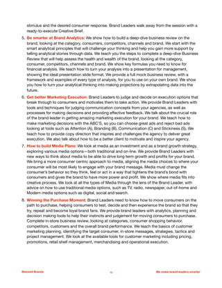 stimulus and the desired consumer response. Brand Leaders walk away from the session with a
ready-to-execute Creative Brief.

5. Be smarter at Brand Analytics: We show how to build a deep-dive business review on the
brand, looking at the category, consumers, competitors, channels and brand. We start with the
smart analytical principles that will challenge your thinking and help you gain more support by
telling analytical stories through data. We teach you the steps to complete a deep-dive Business
Review that will help assess the health and wealth of the brand, looking at the category,
consumer, competitors, channels and brand. We show key formulas you need to know for
ﬁnancial analysis. We teach how to turn your analysis into a presentation for management,
showing the ideal presentation slide format. We provide a full mock business review, with a
framework and examples of every type of analysis, for you to use on your own brand. We show
you how to turn your analytical thinking into making projections by extrapolating data into the
future.

6. Get better Marketing Execution: Brand Leaders to judge and decide on execution options that
break through to consumers and motivates them to take action. We provide Brand Leaders with
tools and techniques for judging communication concepts from your agencies, as well as
processes for making decisions and providing eﬀective feedback. We talk about the crucial role
of the brand leader in getting amazing marketing execution for your brand. We teach how to
make marketing decisions with the ABC’S, so you can choose great ads and reject bad ads
looking at tools such as Attention (A), Branding (B), Communication (C) and Stickiness (S). We
teach how to provide copy direction that inspires and challenges the agency to deliver great
execution. We also talk about how to be a better client to motivate and inspire your agency. 

7. How to build Media Plans: We look at media as an investment and as a brand growth strategy,
exploring various media options—both traditional and on-line. We provide Brand Leaders with
new ways to think about media to be able to drive long term growth and proﬁts for your brand.
We bring a more consumer centric approach to media, aligning the media choices to where your
consumer will be most likely to engage with your brand message. Media must change the
consumer’s behavior so they think, feel or act in a way that tightens the brand’s bond with
consumers and gives the brand to have more power and proﬁt. We show where media ﬁts into
creative process. We look at all the types of Media through the lens of the Brand Leader, with
advice on how to use traditional media options, such as TV, radio, newspaper, out-of-home and
Modern media options such as digital, social and search.

8. Winning the Purchase Moment: Brand Leaders need to know how to move consumers on the
path to purchase, helping consumers to test, decide and then experience the brand so that they
try, repeat and become loyal brand fans. We provide brand leaders with analytics, planning and
decision making tools to help their instincts and judgement for moving consumers to purchase.
Complete in-store business review, looking at categories, consumer shopping behavior,
competitors, customers and the overall brand performance. We teach the basics of customer
marketing planning, identifying the target consumer, in-store messages, strategies, tactics and
project management. We look at the available tools for customer marketing including pricing,
promotions, retail shelf management, merchandising and operational execution.

Beloved Brands 13 We make brand leaders smarter
 