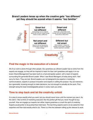 Find the magic in the execution of a brand
All of our work is done through other people. Our greatness as a Brand Leader has to come from the
experts we engage, so they will be inspired to reach for their own greatness and apply it on our
brand. Brand Management has been built on a hub-and-spoke system, with a team of experts
surrounding the generalist Brand Leader. When I see Brand Managers of today doing stuff, I feel
sorry for them. They are lost. Brand Leaders are not designed to be experts in marketing
communications, experts in product innovation and experts in selling the product. You are trained to
be a generalist, knowing enough to make decisions, but not enough to actually do the work. Find
strength being the least knowledgeable person in every room you enter.
Time to step back and let the creativity unfold
It is okay to know exactly what you want, but you should never know until the moment you see it. As
the client, I like to think of marketing execution like the perfect gift that you never thought to buy
yourself. How we engage our experts can either inspire greatness or crush the spirit of creativity.
Experts would prefer to be pushed than held back. The last thing experts want is to be asked for their
expertise and then told exactly what to do. There is a fine line between rolling up the sleeves to work
Beloved Brands 2 We make brand leaders smarter
We make brands stronger.
We make brand leaders smarter.
Smart but
not different
Solid strategy, but no creativity
Will do OK, but won’t break through
clutter to make a difference.
Smart and
different
Sweet spot, unique helps break
through and solid strategy motivates
consumers to take action
Not smart and
not different
Brand is lost and floundering.
Conservative creative against
a weak strategy.
Different but
not smart
While creative, it misses the
strategy, wrong target, message,
desired response or activities.
Smart
Not Smart
The same Different
Strategic
Creativity
Brand Leaders tense up when the creative gets “too different”
yet they should be scared when it seems “too familiar”
 