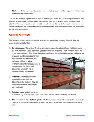 • Stickiness: Build a consistent experience over time to drive a consistent reputation in the minds
and hearts of the consumer.
Just like the strategic Big Idea should drive all parts of your brand, the Creative Big Idea should drive
all parts of your brand communications. The creative idea has to be what earns the consumers’
attention, the creative idea has to be what draws attention to the brand, the creative idea has to be
what builds beneﬁt into story and the creative idea has to be what consistently sticks with consumers
to help build a reputation.
Gaining Attention
The best way to grab attention is to take a risk and do something creatively different. Here are 7
ways to gain more attention:
1. Be incongruent: This style of Creative Advertising makes the ad so different that it just jumps
out from the clutter. Using a different type of creative can help drive a high score on “made the
brand seem different”. A lot of brand leaders are afraid of this option, because they feel these are
crazy ads and it risks exposing them
with too much risk. However, this
technique is ideal for a low
involvement brand where you need to
really capture the attention of
consumers who might not be
naturally looking at the brand.
2. Resonate: Leverage consumer
insights to connect with the
consumer, in the true way they see
themselves and how they interact
with the brand.
3. Entertain them: Make them laugh,
make them cry, or make them tingle. Consumers interact with media to be entertained.
4. The evolution of the art of being different: As much as movies, TV, music continue evolve, so
can ads. In a cluttered media world, you can use humor and drama to capture the consumer’s
attention.
Beloved Brands 5 We make brand leaders smarter
We make brands stronger.
We make brand leaders smarter.
 