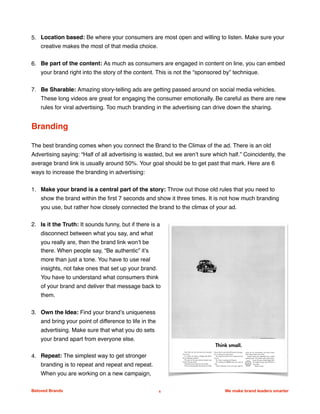 5. Location based: Be where your consumers are most open and willing to listen. Make sure your
creative makes the most of that media choice.  
6. Be part of the content: As much as consumers are engaged in content on line, you can embed
your brand right into the story of the content. This is not the “sponsored by” technique.
7. Be Sharable: Amazing story-telling ads are getting passed around on social media vehicles.
These long videos are great for engaging the consumer emotionally. Be careful as there are new
rules for viral advertising. Too much branding in the advertising can drive down the sharing.
Branding
The best branding comes when you connect the Brand to the Climax of the ad. There is an old
Advertising saying: “Half of all advertising is wasted, but we aren’t sure which half.” Coincidently, the
average brand link is usually around 50%. Your goal should be to get past that mark. Here are 6
ways to increase the branding in advertising:
1. Make your brand is a central part of the story: Throw out those old rules that you need to
show the brand within the ﬁrst 7 seconds and show it three times. It is not how much branding
you use, but rather how closely connected the brand to the climax of your ad.
2. Is it the Truth: It sounds funny, but if there is a
disconnect between what you say, and what
you really are, then the brand link won’t be
there. When people say, “Be authentic” it’s
more than just a tone. You have to use real
insights, not fake ones that set up your brand.
You have to understand what consumers think
of your brand and deliver that message back to
them.
3. Own the Idea: Find your brand’s uniqueness
and bring your point of difference to life in the
advertising. Make sure that what you do sets
your brand apart from everyone else.
4. Repeat: The simplest way to get stronger
branding is to repeat and repeat and repeat.
When you are working on a new campaign,
Beloved Brands 6 We make brand leaders smarter
 