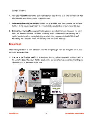 behind it over time.
4. Find your “More Cheese”: This is where the beneﬁt is so obvious as to what people want, that
you need to scream it or ﬁnd ways to demonstrate it.
5. Sell the solution—not the problem: Brands get so wrapped up in demonstrating the problem,
that they do not leave enough room to demonstrate the solution that consumers want to buy.
6. Diminishing returns of messages: Tracking studies show that the more messages you put in
an ad, the less the consumer can retain. Too many Brand Leaders think of Advertising like a
bulletin board where they can just pin up one or two more messages, instead of thinking of
Advertising like a billboard where you can only have one brand message.
Stickiness
The best way to stick is to have a Creative Idea that is big enough. Here are 4 ways for you to build
stickiness with advertising.
1. How big Is the Creative Idea? It is proven that a gold ﬁsh will get bigger with a bigger bowl. It is
the same for ideas. Make sure that the creative idea can serve to drive awareness, branding and
communication as well as stick over time.
Beloved Brands 8 We make brand leaders smarter
We make brands stronger.
We make brand leaders smarter.
 