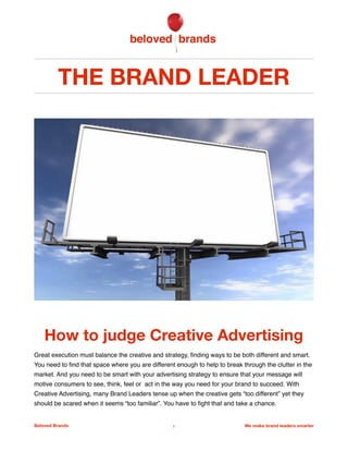 THE BRAND LEADER
How to judge Creative Advertising
Great execution must balance the creative and strategy, ﬁnding ways to be both different and smart.
You need to ﬁnd that space where you are different enough to help to break through the clutter in the
market. And you need to be smart with your advertising strategy to ensure that your message will
motive consumers to see, think, feel or act in the way you need for your brand to succeed. With
Creative Advertising, many Brand Leaders tense up when the creative gets “too different” yet they
should be scared when it seems “too familiar”. You have to ﬁght that and take a chance.
Beloved Brands 1 We make brand leaders smarter
 