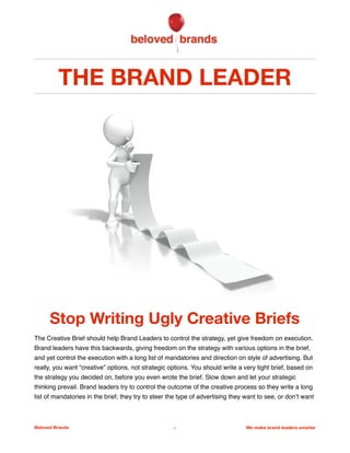 THE BRAND LEADER
Stop Writing Ugly Creative Briefs
The Creative Brief should help Brand Leaders to control the strategy, yet give freedom on execution.
Brand leaders have this backwards, giving freedom on the strategy with various options in the brief,
and yet control the execution with a long list of mandatories and direction on style of advertising. But
really, you want “creative” options, not strategic options. You should write a very tight brief, based on
the strategy you decided on, before you even wrote the brief. Slow down and let your strategic
thinking prevail. Brand leaders try to control the outcome of the creative process so they write a long
list of mandatories in the brief, they try to steer the type of advertising they want to see, or don’t want
Beloved Brands 1 We make brand leaders smarter
A good brief should be brief, not long!
 