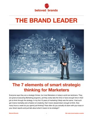 THE BRAND LEADER
The 7 elements of smart strategic
thinking for Marketers
Everyone says they are a strategic thinker, but most Marketers in today's world are tacticians. They
are great at executing Marketing programs, yet they rarely take the time or have enough time in their
job to think through the strategy. In my ﬁrst 10 years of marketing I likely was the same. I had such
get it done mentality and a ﬁxation on creativity, that I never slowed down enough to think. How
many hours a week do you spend just thinking? How often do you actually sit down with your boss or
your direct reports and just talk about what it means to be strategic?
Beloved Brands 1 We make brand leaders smarter
 