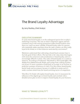 How-To Guide 
© 2014 Demand Metric Research Corporation. All Rights Reserved. 
The Brand Loyalty Advantage 
By Jerry Rackley, Chief Analyst 
EXECUTIVE SUMMARY 
It seems that brand loyalty is on the endangered species list in today’s 
marketing ecosystem. The rate at which competitors appear and lure 
customers away with enticing promotions makes brand loyalists rarer 
than ever, and even more valuable. If brand loyalty refers to a person 
who repeatedly makes purchases from the same vendors, are they really 
loyal to the brand, or is their behavior motivated by convenience? 
Marketers understand that cultivating a brand loyal customer base is 
the holy grail of their efforts. The last link in the value chain that begins 
with need, then awareness and consideration is brand loyalty, and it is 
increasingly difficult to attain. The value of brand loyalty to a vendor is 
immense. According to Frederick F. Reichheld in The Loyalty Effect: The 
Hidden Force Behind Growth, Profits and Lasting Value, making loyalists 
out of just 5% more customers would lead, on average, to an increase in 
profit per customer of between 25-100%. For this reason, brand loyalty 
merits study and investment, because it is difficult to attain and it’s 
under constant attack from the brand switching tactics of competitors. 
This How-To Guide will explain brand loyalty, how it’s measured, the 
influences of the digital age on brand loyalty and conclude with a 
detailed action plan on how to improve brand loyalty for your business. 
WHAT IS “BRAND LOYALTY”? 
 