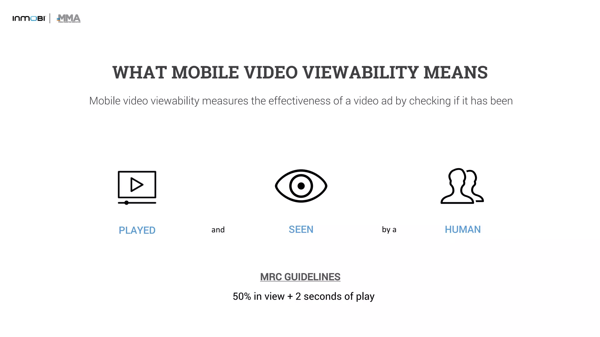 Mobile video viewability measures the effectiveness of a video ad by checking if it has been
PLAYED SEEN HUMAN
WHAT MOBILE VIDEO VIEWABILITY MEANS
and by	a	
50% in view + 2 seconds of play
MRC GUIDELINES
 