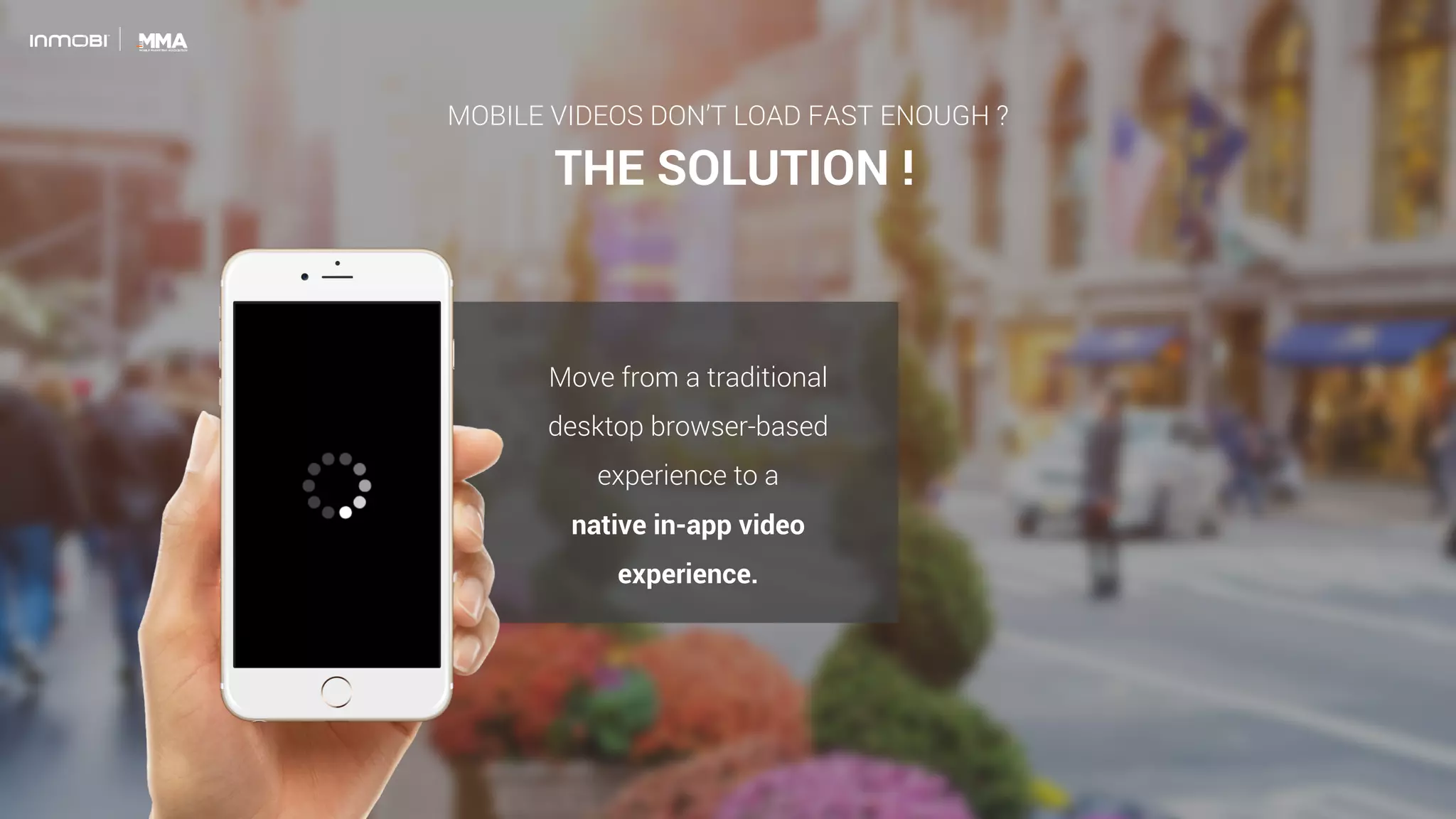 THE SOLUTION !
Move from a traditional
desktop browser-based
experience to a
native in-app video
experience.
MOBILE VIDEOS DON’T LOAD FAST ENOUGH ?
 