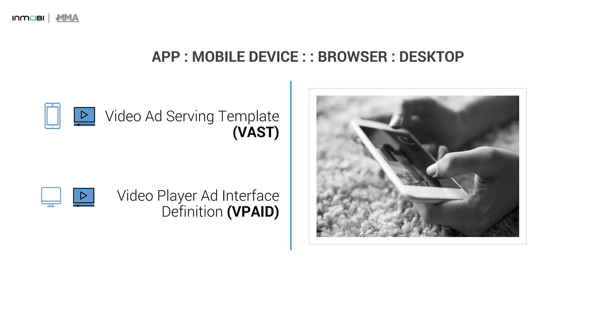 APP : MOBILE DEVICE : : BROWSER : DESKTOP
Video Ad Serving Template
(VAST)
Video Player Ad Interface
Definition (VPAID)
 