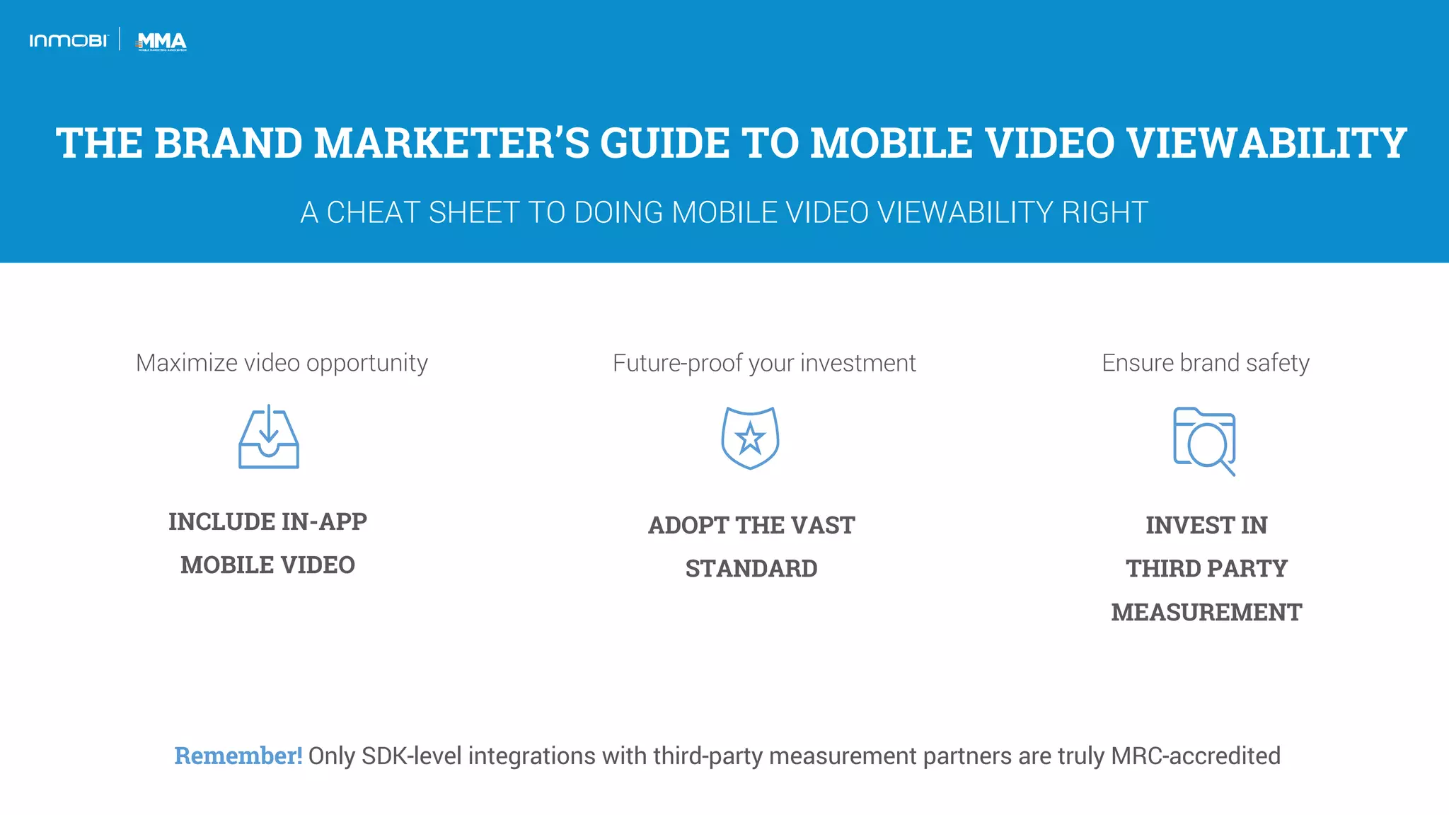INCLUDE IN-APP
MOBILE VIDEO
ADOPT THE VAST
STANDARD
INVEST IN
THIRD PARTY
MEASUREMENT
Remember! Only SDK-level integrations with third-party measurement partners are truly MRC-accredited
THE BRAND MARKETER’S GUIDE TO MOBILE VIDEO VIEWABILITY
A CHEAT SHEET TO DOING MOBILE VIDEO VIEWABILITY RIGHT
Maximize video opportunity Future-proof your investment Ensure brand safety
 