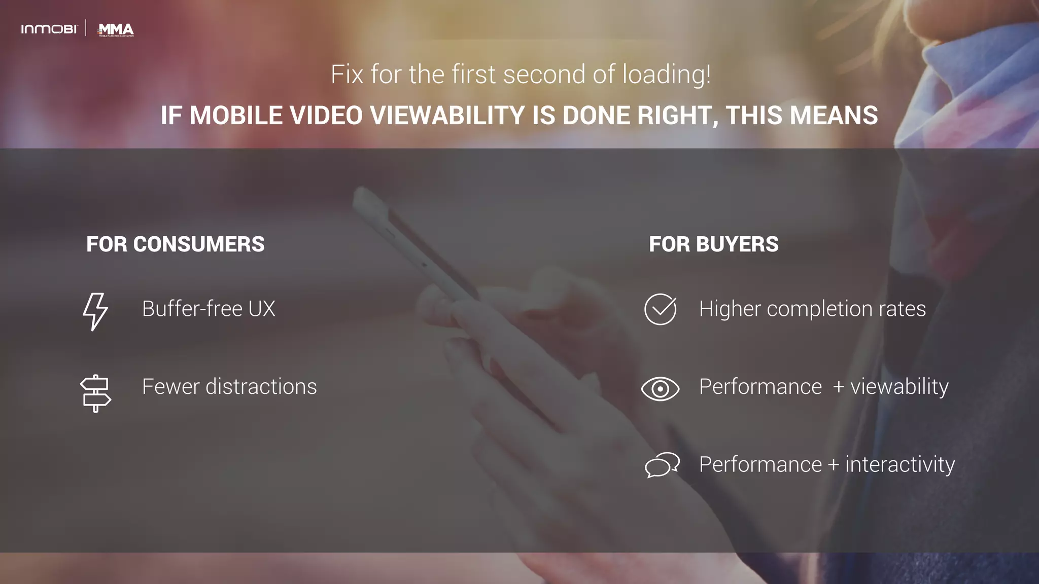 FOR BUYERS
IF MOBILE VIDEO VIEWABILITY IS DONE RIGHT, THIS MEANS
FOR CONSUMERS
Buffer-free UX
Fewer distractions
Higher completion rates
Performance + viewability
Performance + interactivity
Fix for the first second of loading!
 