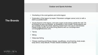 Outdoor and Sports Activities
The Brando
 Snorkeling in the coral gardens and entire lagoon
 Exploration of the lagoon by kayak, Polynesian outrigger canoe (va’a) or with a
stand up paddle board
 Scuba lessons in the lagoon, and open ocean scuba diving outside the reef. (To
be booked as early as possible, as availability is very limited. Scuba lessons are
not available during the whale watching season from mid-July to mid-October.
Please kindly confirm all scuba diving lessons with our concierge team:
concierge@thebrando.com)
 Tennis
 Biking
 Deep-sea fishing
 Fitness coaching and fitness classes: aquafitness, circuit training, body sculpt,
body dance, body attitude. Private classes available upon request.
 