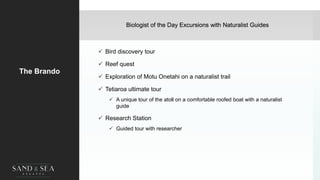The Brando
 Bird discovery tour
 Reef quest
 Exploration of Motu Onetahi on a naturalist trail
 Tetiaroa ultimate tour
 A unique tour of the atoll on a comfortable roofed boat with a naturalist
guide
 Research Station
 Guided tour with researcher
Biologist of the Day Excursions with Naturalist Guides
 