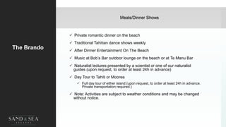 Meals/Dinner Shows
The Brando
 Private romantic dinner on the beach
 Traditional Tahitian dance shows weekly
 After Dinner Entertainment On The Beach
 Music at Bob’s Bar outdoor lounge on the beach or at Te Manu Bar
 Naturalist lectures presented by a scientist or one of our naturalist
guides (upon request, to order at least 24h in advance)
 Day Tour to Tahiti or Moorea
 Full day tour of either island (upon request, to order at least 24h in advance.
Private transportation required.)
 Note: Activities are subject to weather conditions and may be changed
without notice.
 