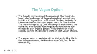 The Vegan Option
 The Brando commissioned the renowned Chef Kelvin Au-
Ieong, chef and owner of the celebrated and revolutionary
Invitation V, Vegan Bistro in Montreal, Quebec, to design an
innovative and sophisticated vegan menu for The Brando.
The menu is inspired by Chef Au-Ieong’s travels around the
world and incorporates fresh vegetables handpicked from
the resort’s own organic garden. He spent time at resort,
expertly training The Brando’s chefs on each vegan offering.
 The vegan menu is available at Les Mutinés by Guy Martin
fine dining restaurant, the Beachcomber Café, and for in-
room dining.
 