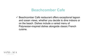 Beachcomber Cafe
 Beachcomber Café restaurant offers exceptional lagoon
and ocean views, whether you decide to dine indoors or
on the beach. Dishes include a varied menu of
Polynesian-inspired dishes alongside classic French
cuisine.
 