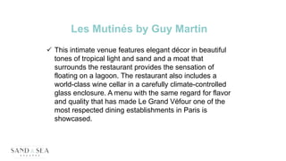 Les Mutinés by Guy Martin
 This intimate venue features elegant décor in beautiful
tones of tropical light and sand and a moat that
surrounds the restaurant provides the sensation of
floating on a lagoon. The restaurant also includes a
world-class wine cellar in a carefully climate-controlled
glass enclosure. A menu with the same regard for flavor
and quality that has made Le Grand Véfour one of the
most respected dining establishments in Paris is
showcased.
 