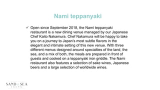Nami teppanyaki
 Open since September 2018, the Nami teppanyaki
restaurant is a new dining venue managed by our Japanese
Chef Kaito Nakamura. Chef Nakamura will be happy to take
you on a journey to Japan’s most subtle flavors in the
elegant and intimate setting of this new venue. With three
different menus designed around specialties of the land, the
sea, and a mix of both, the meals are prepared in front of
guests and cooked on a teppanyaki iron griddle. The Nami
restaurant also features a selection of sake wines, Japanese
beers and a large selection of worldwide wines.
 