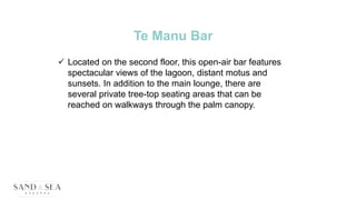 Te Manu Bar
 Located on the second floor, this open-air bar features
spectacular views of the lagoon, distant motus and
sunsets. In addition to the main lounge, there are
several private tree-top seating areas that can be
reached on walkways through the palm canopy.
 