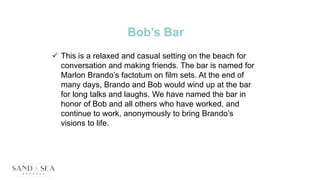 Bob’s Bar
 This is a relaxed and casual setting on the beach for
conversation and making friends. The bar is named for
Marlon Brando’s factotum on film sets. At the end of
many days, Brando and Bob would wind up at the bar
for long talks and laughs. We have named the bar in
honor of Bob and all others who have worked, and
continue to work, anonymously to bring Brando’s
visions to life.
 