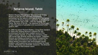 Tetiaroa Island, Tahiti
• Marlon Brando first came to Tetiaroa while filming
Mutiny on the Bounty and was immediately
enchanted by the island’s rare beauty and the sense
it gave him of being closer to paradise. Enthralled by
the Polynesian way of life – and the leading lady
Tarita, the love of his life – he resolved to find a way
to own this piece of paradise and succeeded in his
goal in 1967.
• In 1999 he asked Richard Bailey, a long-time resident
of Tahiti who shared Brando’s passion for the
environment and who had created some of the
region’s finest resorts, to help him conceive a plan
that would help Brando achieve his dream. Together,
Brando and Bailey pursued a vision of creating the
world’s first and foremost post-carbon resort—an
island where innovative new technologies would
enable a self-sustaining luxury environment for hotel
guests, residents and scientific research. The Brando
is the legacy of that shared vision.
 