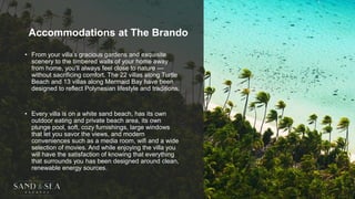 Accommodations at The Brando
• From your villa’s gracious gardens and exquisite
scenery to the timbered walls of your home away
from home, you’ll always feel close to nature —
without sacrificing comfort. The 22 villas along Turtle
Beach and 13 villas along Mermaid Bay have been
designed to reflect Polynesian lifestyle and traditions.
• Every villa is on a white sand beach, has its own
outdoor eating and private beach area, its own
plunge pool, soft, cozy furnishings, large windows
that let you savor the views, and modern
conveniences such as a media room, wifi and a wide
selection of movies. And while enjoying the villa you
will have the satisfaction of knowing that everything
that surrounds you has been designed around clean,
renewable energy sources.
 