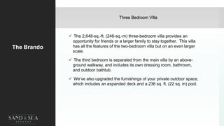 Three Bedroom Villa
The Brando
 The 2,648-sq.-ft. (246-sq.-m) three-bedroom villa provides an
opportunity for friends or a larger family to stay together. This villa
has all the features of the two-bedroom villa but on an even larger
scale.
 The third bedroom is separated from the main villa by an above-
ground walkway, and includes its own dressing room, bathroom,
and outdoor bathtub.
 We’ve also upgraded the furnishings of your private outdoor space,
which includes an expanded deck and a 236 sq. ft. (22 sq. m) pool.
 