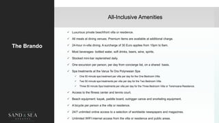 All-Inclusive Amenities
The Brando
 Luxurious private beachfront villa or residence.
 All meals at dining venues. Premium items are available at additional charge.
 24-hour in-villa dining. A surcharge of 30 Euro applies from 10pm to 6am.
 Most beverages- bottled water, soft drinks, beers, wine, spirits.
 Stocked mini-bar replenished daily.
 One excursion per person, per day from concierge list, on a shared basis.
 Spa treatments at the Varua Te Ora Polynesian Spa
 One 50 minute spa treatment per villa per day for the One Bedroom Villa.
 Two 50 minute spa treatments per villa per day for the Two Bedroom Villa.
 Three 50 minute Spa treatments per villa per day for the Three Bedroom Villa or Teremoana Residence.
 Access to the fitness center and tennis court.
 Beach equipment: kayak, paddle board, outrigger canoe and snorkeling equipment.
 A bicycle per person a the villa or residence.
 24/7 unlimited online access to a selection of worldwide newspapers and magazines.
 Unlimited WIFI internet access from the villa or residence and public areas. 7
 