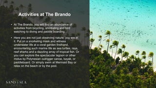 Activities at The Brando
• At The Brando, you will find an abundance of
activities from bicycling, snorkeling and bird
watching to diving and paddle boarding.
• Here you are not just observing nature; you are in
it. Put on a snorkeling mask and witness
underwater life at a coral garden firsthand,
encountering such marine life as sea turtles, rays,
reef sharks and a dazzling array of tropical fish. Or
you can explore the spectacular lagoon or other
motus by Polynesian outrigger canoe, kayak, or
paddleboard. Or simply swim at Mermaid Bay or
relax on the beach or by the pool.
 