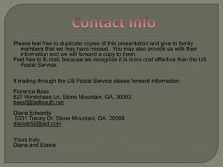 Please feel free to duplicate copies of this presentation and give to family members that we may have missed.  You may also provide us with their information and we will forward a copy to them.  Feel free to E-mail, because we recognize it is more cost effective than the US Postal Service.  If mailing through the US Postal Service please forward information:Florence Bass627 WindchaseLn, Stone Mountain, GA. 30083bassf@bellsouth.netDiana Edwards  5331 Tracey Dr, Stone Mountain, GA. 30088dianab52@aol.comYours truly, Diana and ElaineContact Info
