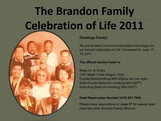 The Brandon FamilyCelebration of Life 2011 Greetings Family! We are excited to announce that plans have begun for our Annual Celebration of Life. Scheduled for June 17-19, 2011The official reunion hotel is:Sleep Inn & Suites	1761 Meijer Circle.Oregon, Ohio. Double Beds(smoking):$69.00(plus tax) per night. Suite-Double Beds(non-smoking) $84.00(PT)Suite-King Bed(non-smoking) $94.00(PT)Hotel Reservation Number (419) 697-7800  Please make reservations by June 3rdfor special rates reserved under Brandon Family Reunion