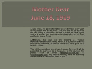 Mother DearJune 18, 1919As you know,  we celebrate Mother Dear’s Birthday every year, in conjunction with the reunion.  This year she will be 92 years old. Our family is Blessed to be able to honor her once again! She is a woman that lives each day giving glory to our Lord and Savior Jesus Christ. Additionally, this year we are creating a Precious Moments/Remembrance Photo Album. It is our desire to honor older family members, as well as those who have gone on to be with our Lord.  This will be something we all can treasure forever. It will be presented to everyone as a keepsake at the reunion. So, please send or email (bassf@bellsouth.net) or (dianab52@aol.com) any photo’s you may have, for scanning, and we will be sure to return them to you. 