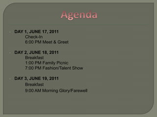DAY 1, JUNE 17, 2011Check-In6:00 PM Meet & GreetDAY 2, JUNE 18, 2011Breakfast1:00 PM Family Picnic7:00 PM Fashion/Talent ShowDAY 3, JUNE 19, 2011Breakfast9:00 AM Morning Glory/FarewellAgenda
