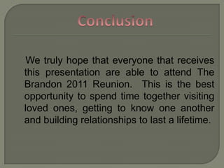 Conclusion   We truly hope that everyone that receives this presentation are able to attend The Brandon 2011 Reunion.  This is the best opportunity to spend time together visiting loved ones, getting to know one another and building relationships to last a lifetime. 