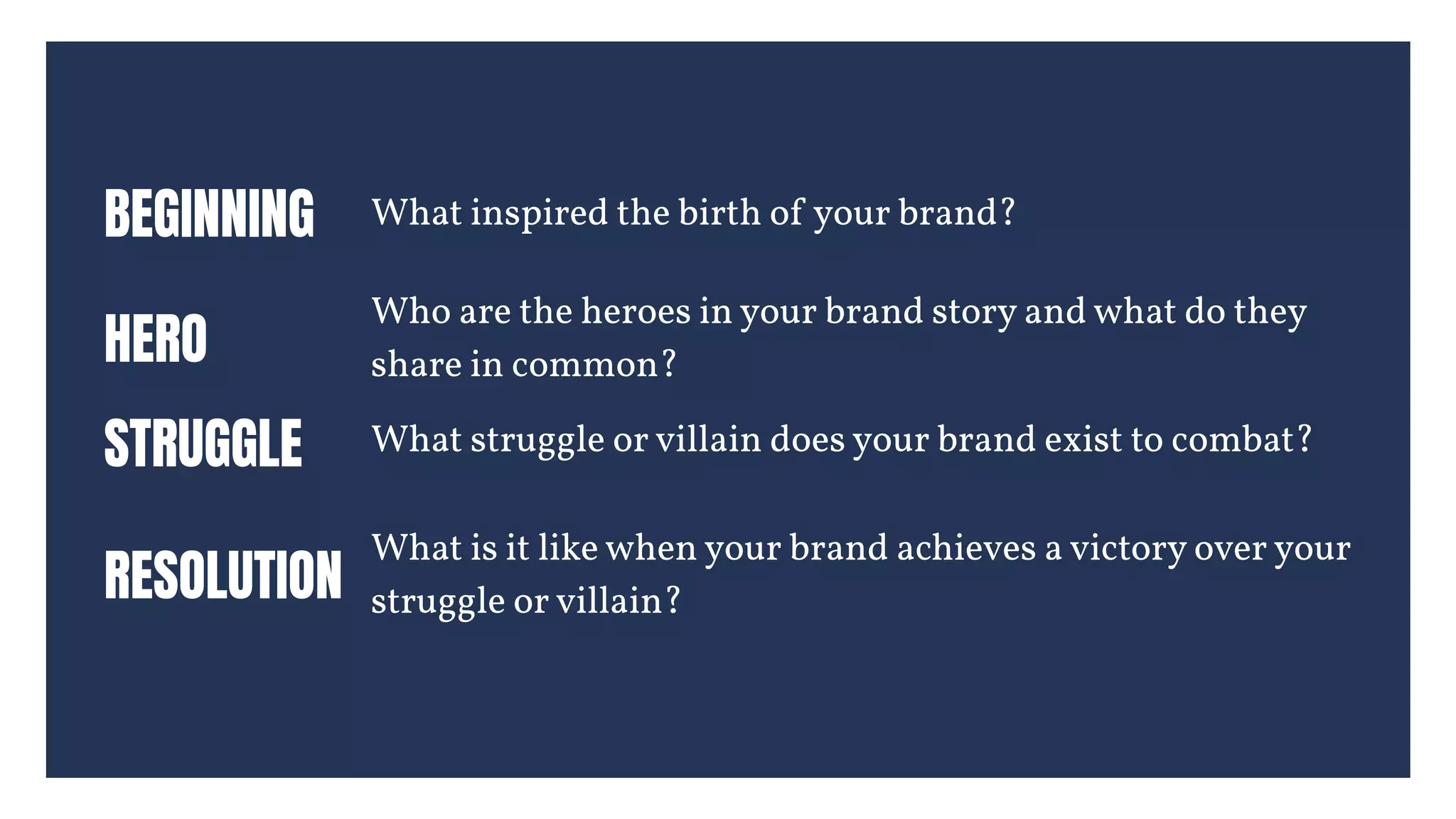 BEGINNING What inspired the birth of your brand?
HERO
Who are the heroes in your brand story and what do they
share in common?
STRUGGLE
 What struggle or villain does your brand exist to combat?
RESOLUTION
What is it like when your brand achieves a victory over your
struggle or villain?
 