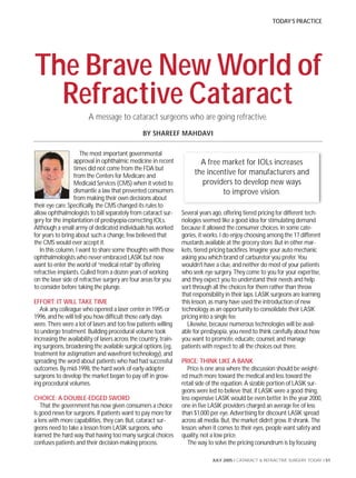 TODAY’S PRACTICE




The Brave New World of
  Refractive Cataract
                         A message to cataract surgeons who are going refractive.
                                                  BY SHAREEF MAHDAVI

                     The most important governmental
                  approval in ophthalmic medicine in recent               A free market for IOLs increases
                  times did not come from the FDA but
                  from the Centers for Medicare and
                                                                        the incentive for manufacturers and
                  Medicaid Services (CMS) when it voted to                providers to develop new ways
                  dismantle a law that prevented consumers                       to improve vision.
                  from making their own decisions about
their eye care. Specifically, the CMS changed its rules to
allow ophthalmologists to bill separately from cataract sur-       Several years ago, offering tiered pricing for different tech-
gery for the implantation of presbyopia-correcting IOLs.           nologies seemed like a good idea for stimulating demand
Although a small army of dedicated individuals has worked          because it allowed the consumer choices. In some cate-
for years to bring about such a change, few believed that          gories, it works. I do enjoy choosing among the 17 different
the CMS would ever accept it.                                      mustards available at the grocery store. But in other mar-
   In this column, I want to share some thoughts with those        kets, tiered pricing backfires. Imagine your auto mechanic
ophthalmologists who never embraced LASIK but now                  asking you which brand of carburetor you prefer. You
want to enter the world of “medical retail” by offering            wouldn’t have a clue, and neither do most of your patients
refractive implants. Culled from a dozen years of working          who seek eye surgery. They come to you for your expertise,
on the laser side of refractive surgery are four areas for you     and they expect you to understand their needs and help
to consider before taking the plunge.                              sort through all the choices for them rather than throw
                                                                   that responsibility in their laps. LASIK surgeons are learning
EFFORT: IT WILL TAKE TIME                                          this lesson, as many have used the introduction of new
   Ask any colleague who opened a laser center in 1995 or          technology as an opportunity to consolidate their LASIK
1996, and he will tell you how difficult those early days          pricing into a single fee.
were. There were a lot of lasers and too few patients willing        Likewise, because numerous technologies will be avail-
to undergo treatment. Building procedural volume took              able for presbyopia, you need to think carefully about how
increasing the availability of lasers across the country, train-   you want to promote, educate, counsel, and manage
ing surgeons, broadening the available surgical options (eg,       patients with respect to all the choices out there.
treatment for astigmatism and wavefront technology), and
spreading the word about patients who had had successful           PRICE: THINK LIKE A BANK
outcomes. By mid-1998, the hard work of early-adopter                 Price is one area where the discussion should be weight-
surgeons to develop the market began to pay off in grow-           ed much more toward the medical and less toward the
ing procedural volumes.                                            retail side of the equation. A sizable portion of LASIK sur-
                                                                   geons were led to believe that, if LASIK were a good thing,
CHOICE: A DOUBLE-EDGED SWORD                                       less expensive LASIK would be even better. In the year 2000,
   That the government has now given consumers a choice            one in five LASIK providers charged an average fee of less
is good news for surgeons. If patients want to pay more for        than $1,000 per eye. Advertising for discount LASIK spread
a lens with more capabilities, they can. But, cataract sur-        across all media. But, the market didn’t grow. It shrank. The
geons need to take a lesson from LASIK surgeons, who               lesson: when it comes to their eyes, people want safety and
learned the hard way that having too many surgical choices         quality, not a low price.
confuses patients and their decision-making process.                  The way to solve the pricing conundrum is by focusing

                                                                                JULY 2005 I CATARACT & REFRACTIVE SURGERY TODAY I 51
 