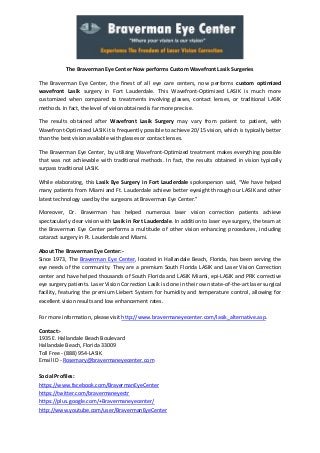 The Braverman Eye Center Now performs Custom Wavefront Lasik Surgeries
The Braverman Eye Center, the finest of all eye care centers, now performs custom optimized
wavefront Lasik surgery in Fort Lauderdale. This Wavefront-Optimized LASIK is much more
customized when compared to treatments involving glasses, contact lenses, or traditional LASIK
methods. In fact, the level of vision obtained is far more precise.
The results obtained after Wavefront Lasik Surgery may vary from patient to patient, with
Wavefront-Optimized LASIK it is frequently possible to achieve 20/15 vision, which is typically better
than the best vision available with glasses or contact lenses.
The Braverman Eye Center, by utilizing Wavefront-Optimized treatment makes everything possible
that was not achievable with traditional methods. In fact, the results obtained in vision typically
surpass traditional LASIK.
While elaborating, this Lasik Eye Surgery in Fort Lauderdale spokesperson said, “We have helped
many patients from Miami and Ft. Lauderdale achieve better eyesight through our LASIK and other
latest technology used by the surgeons at Braverman Eye Center.”
Moreover, Dr. Braverman has helped numerous laser vision correction patients achieve
spectacularly clear vision with Lasik in Fort Lauderdale. In addition to laser eye surgery, the team at
the Braverman Eye Center performs a multitude of other vision enhancing procedures, including
cataract surgery in Ft. Lauderdale and Miami.
About The Braverman Eye Center:Since 1973, The Braverman Eye Center, located in Hallandale Beach, Florida, has been serving the
eye needs of the community. They are a premium South Florida LASIK and Laser Vision Correction
center and have helped thousands of South Florida and LASIK Miami, epi-LASIK and PRK corrective
eye surgery patients. Laser Vision Correction Lasik is done in their own state-of-the-art laser surgical
facility, featuring the premium Liebert System for humidity and temperature control, allowing for
excellent vision results and low enhancement rates.
For more information, please visit http://www.bravermaneyecenter.com/lasik_alternative.asp.
Contact:1935 E. Hallandale Beach Boulevard
Hallandale Beach, Florida 33009
Toll Free - (888) 954-LASIK
Email ID - Rosemary@bravermaneyecenter.com
Social Profiles:
https://www.facebook.com/BravermanEyeCenter
https://twitter.com/bravermaneyectr
https://plus.google.com/+Bravermaneyecenter/
http://www.youtube.com/user/BravermanEyeCenter

 