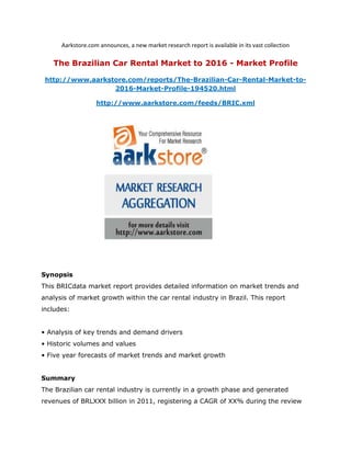 Aarkstore.com announces, a new market research report is available in its vast collection

   The Brazilian Car Rental Market to 2016 - Market Profile

 http://www.aarkstore.com/reports/The-Brazilian-Car-Rental-Market-to-
                  2016-Market-Profile-194520.html

                   http://www.aarkstore.com/feeds/BRIC.xml




Synopsis
This BRICdata market report provides detailed information on market trends and
analysis of market growth within the car rental industry in Brazil. This report
includes:


• Analysis of key trends and demand drivers
• Historic volumes and values
• Five year forecasts of market trends and market growth


Summary
The Brazilian car rental industry is currently in a growth phase and generated
revenues of BRLXXX billion in 2011, registering a CAGR of XX% during the review
 