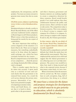 2121COVER STORY
November 2011 Ÿ The Brazilian Economy
contracts that guarantee a certain price
stability against market price volatility.”
Embrapa’s Rech emphasizes the need to
intensify efforts to bring more technology
and better management to small farmers.
“What we have to show the world is that
we can innovate in the least efficient and
most needy sectors,” he says. “If we want to
increase production, we have to think about
public policies to strengthen small farmers.
This will imply reducing carbon emissions,
application of pesticides and fuel, taking the
whole country to sustainable agriculture.”
In its 2009 document, the Presidency SAE
agrees, arguing that an effective agricultural
policy should not only consolidate Brazil “as a
majoragriculturalexporter”butalso“enhance
complementarities between corporate and
family farming.”
Considering that about 90% of Brazilian
farmsrecordgrosssalesoflessthanR$240,000
a year (US$140,000), Ignez warns that small
farmerswouldbedisproportionatelypunished
Brazil’s comparative advantages
are decreasing because the
country is not addressing critical
bottlenecks or working to boost
production.
by the environmental regulations being
discussed as part of the Forest Code reform:
“Treatingcorporatefarmingandsmallfarmers
under the same conditions may undermine
the sustainability of small farms and become
a disincentive to new investment.”
Neves argues that this is the time to
eliminate ideological biases: “There is much
talk about income distribution, but very
little about creating income. The National
Indian Foundation (Funai) wants 20% of
Brazil’s territory to be indigenous area, and
conservationists want 80% of Brazil’s territory
to not be exploited. … It is worth asking them
how we would then generate income and
export products. Brazil is well positioned to
produce and export food and bioenergy in
an entirely sustainable manner, for it is today
one of the most competitive countries in the
world in this segment.”
The tax burden — estimated
at 37% for the sector — and
appreciation of the Brazilian
real both cut agricultural profit
margins.
 