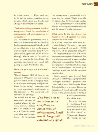2323INTERVIEW
November 2011 Ÿ The Brazilian Economy
allowed for exponential growth for the
cattle. Since by fixing nitrogen in the
soil soybeans improve its quality, the
cerrado became the goal of the modern
pioneer: farmers who had 15 hectares
[ha] in Rio Grande do Sul, the Parana,
the Santa Catarina sold their land and
came to the Midwest to buy 10,000,
20,000 ha, transforming the region and
giving a continental dimension to our
agriculture.
The Agronomic Institutes of Campinas
and Paraná and some universities spurred
the process, but it was mostly Embrapa.
Its creators — Ministers Luis Fernando
Cirne de Lima and Alysson Paulinelli —
prioritized a massive build-up of human
resources. From the beginning, techni-
cians were sent abroad for advanced
education, and Embrapa’s high-level
technical staff has given a big boost to
Brazilian agricultural technology.
In July this year you helped launch the
“I am Agro” movement, something you
tried many years ago. Why is it accept-
able now?
Public policies are only carried out if the
majority of society is in favor of them. If
society continues thinking that agricul-
ture is old-fashioned, cannot compete,
defaults on its debts, as Fernando
Henrique Cardoso would say, and more-
over spoils the environment, public policy
will never be consistent.
For 30 years I’ve been trying to change
this scenario. Why is it happening now?
The world has begun to see Brazil as an
emerging agricultural powerhouse. Late
last year, the Organization for Economic
Cooperation and Development [OECD]
reported that in the next 10 years the
world’s food supply has to grow 20%. The
OECD predicted that Brazil’s agriculture
will grow 40%.
At the same time, foreign capital,
which saw Brazil’s potential before the
government and OECD, is flowing into
sugarcane, buying and merging Brazilian
groups. And without any reduction of
protectionism in developed countries,
with no domestic subsidy, the country’s
exports have been growing, thanks to
technology and training and dynamic
Brazilian farmers.
What has facilitated the training of
Brazilian producers?
Until 1994, Brazilian agriculture was
protected by the government, in a very
paternalistic way, with bad public policy,
with inflation of 80% a month, with
a closed economy. Then the situation
changed dramatically: inflation was
curbed and Brazil was opened to inter-
national competition. In the process,
thousands of producers disappeared,
especially small producers in the South
and Northeast and big producers in the
Midwest who could not pay their debts.
But there was also a huge improvement in
The world has begun to see
Brazil as an emerging agricultural
powerhouse.
 